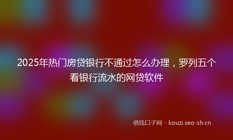 2025年热门房贷银行不通过怎么办理，罗列五个看银行流水的网贷软件