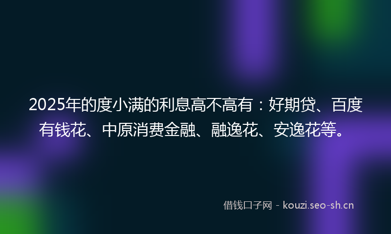 2025年的度小满的利息高不高有：好期贷、百度有钱花、中原消费金融、融逸花、安逸花等。