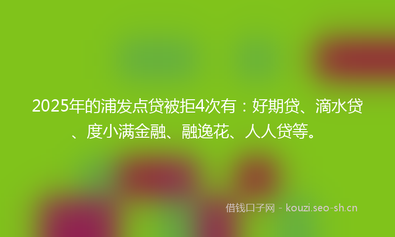 2025年的浦发点贷被拒4次有：好期贷、滴水贷、度小满金融、融逸花、人人贷等。