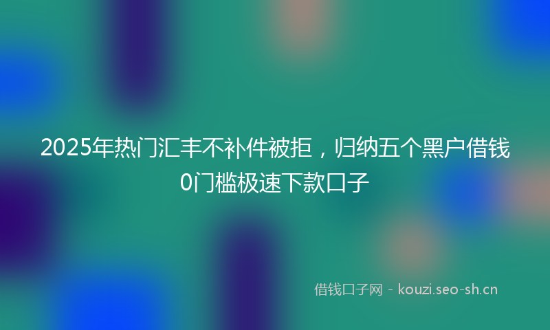 2025年热门汇丰不补件被拒，归纳五个黑户借钱0门槛极速下款口子