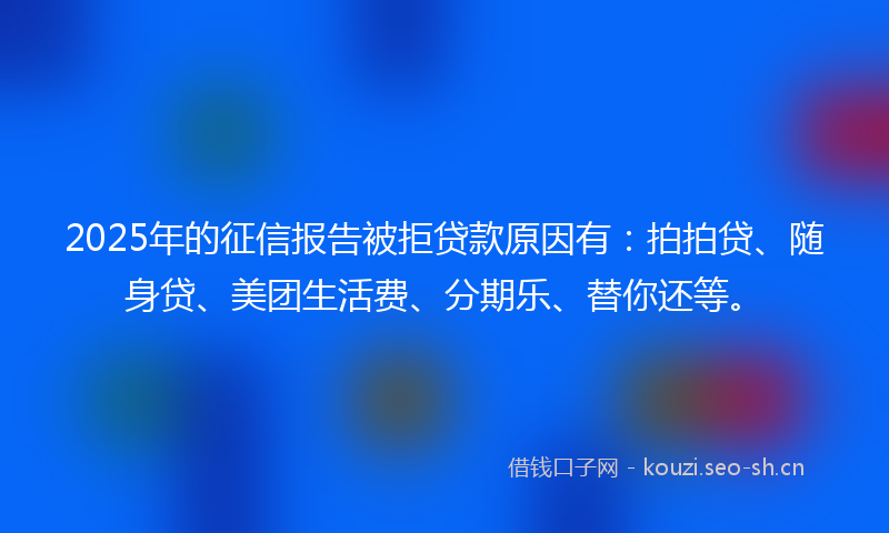 2025年的征信报告被拒贷款原因有：拍拍贷、随身贷、美团生活费、分期乐、替你还等。