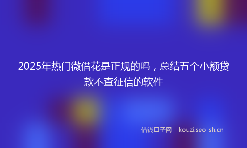 2025年热门微借花是正规的吗，总结五个小额贷款不查征信的软件