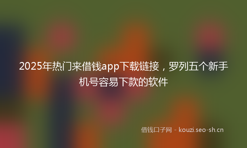 2025年热门来借钱app下载链接，罗列五个新手机号容易下款的软件