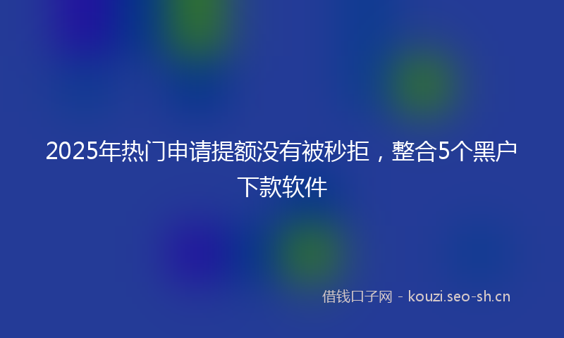 2025年热门申请提额没有被秒拒,整合5个黑户下款软件