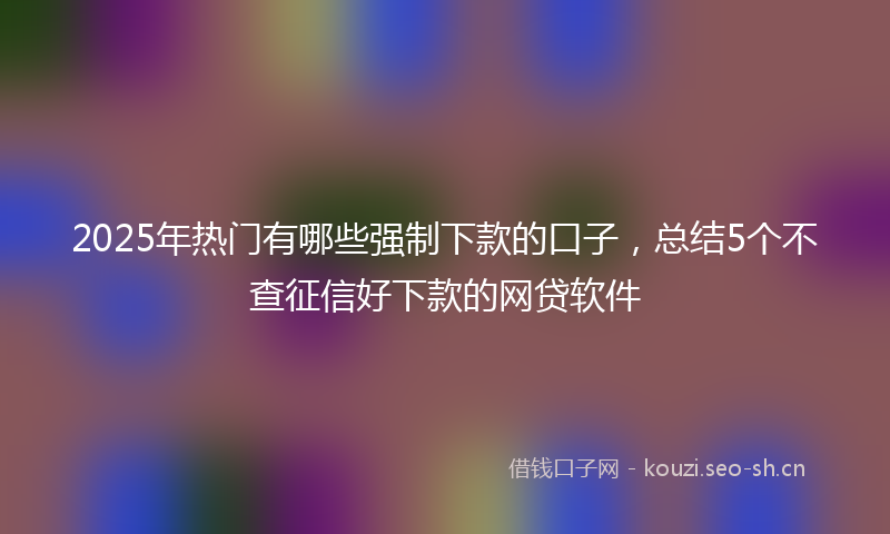 2025年热门有哪些强制下款的口子，总结5个不查征信好下款的网贷软件