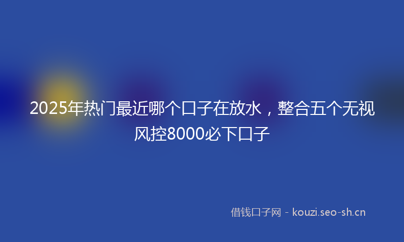 2025年热门最近哪个口子在放水，整合五个无视风控8000必下口子