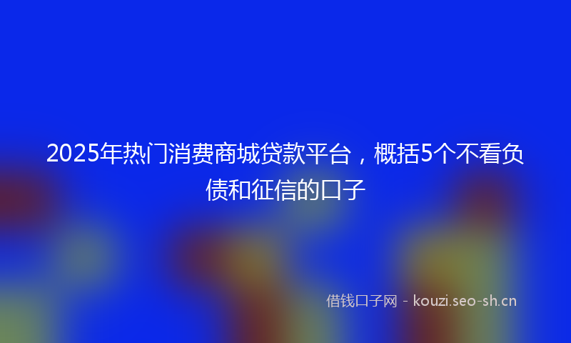 2025年热门消费商城贷款平台,概括5个不看负债和征信的口子