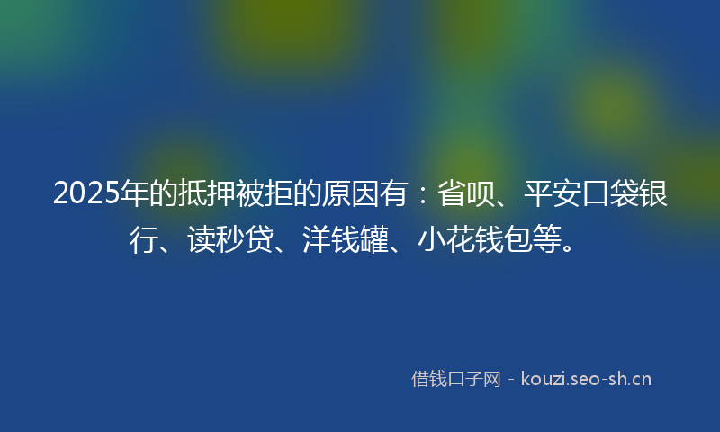 2025年的抵押被拒的原因有：省呗、平安口袋银行、读秒贷、洋钱罐、小花钱包等。