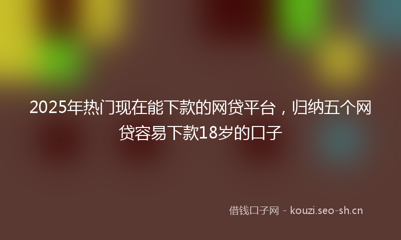 2025年热门现在能下款的网贷平台，归纳五个网贷容易下款18岁的口子