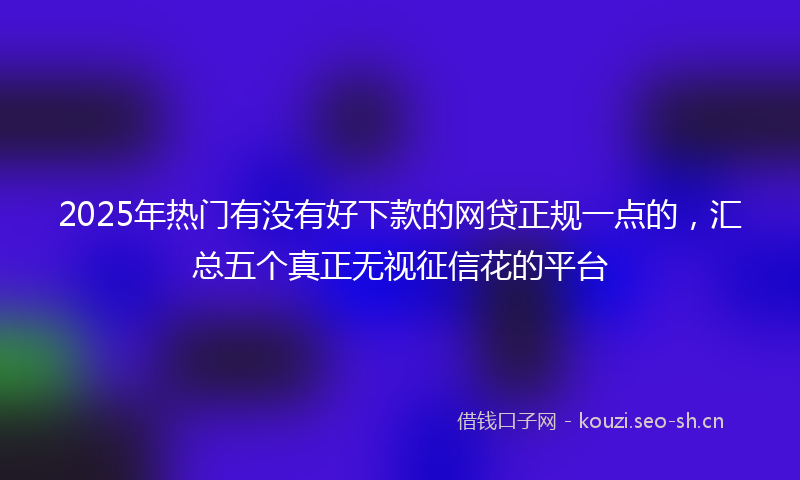 2025年热门有没有好下款的网贷正规一点的，汇总五个真正无视征信花的平台