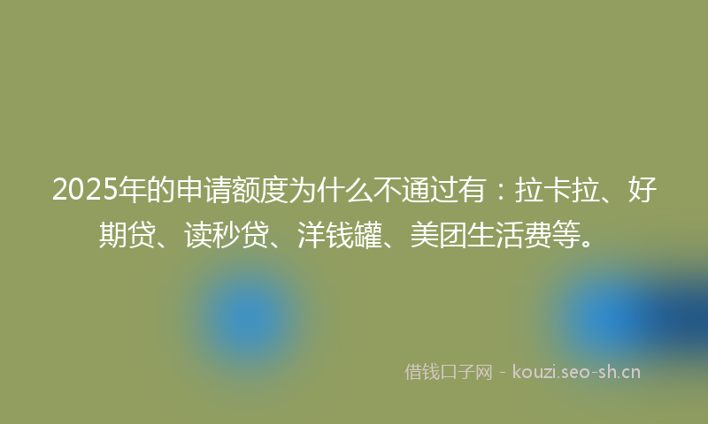 2025年的申请额度为什么不通过有：拉卡拉、好期贷、读秒贷、洋钱罐、美团生活费等。