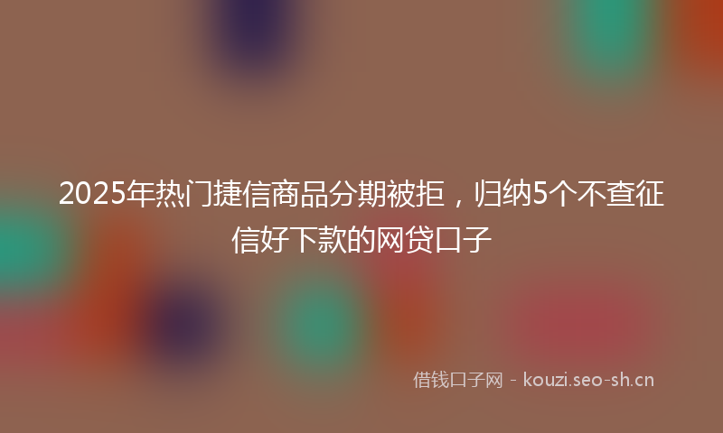 2025年热门捷信商品分期被拒，归纳5个不查征信好下款的网贷口子