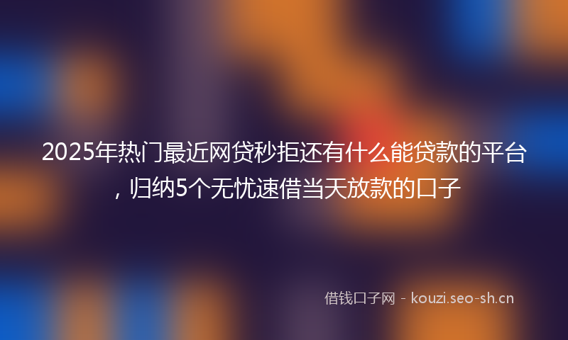 2025年热门最近网贷秒拒还有什么能贷款的平台，归纳5个无忧速借当天放款的口子