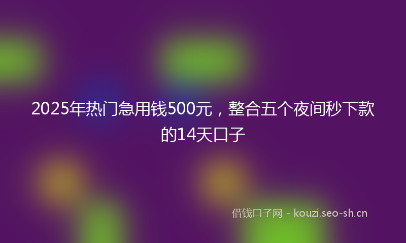 2025年热门急用钱500元，整合五个夜间秒下款的14天口子