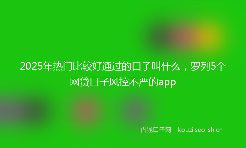 2025年热门比较好通过的口子叫什么，罗列5个网贷口子风控不严的app