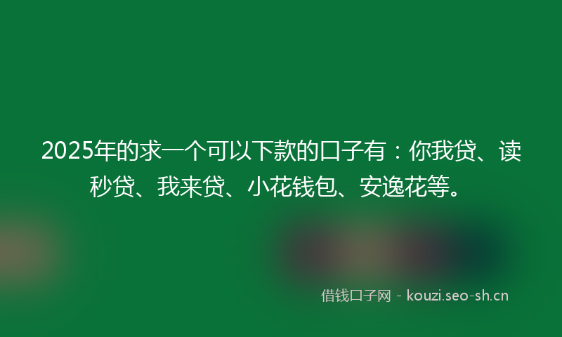 2025年的求一个可以下款的口子有：你我贷、读秒贷、我来贷、小花钱包、安逸花等。