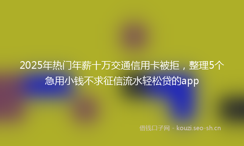 2025年热门年薪十万交通信用卡被拒，整理5个急用小钱不求征信流水轻松贷的app