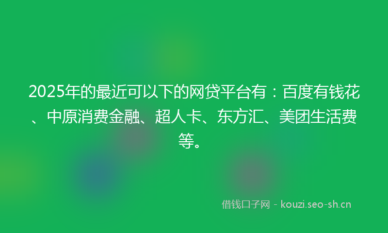 2025年的最近可以下的网贷平台有：百度有钱花、中原消费金融、超人卡、东方汇、美团生活费等。