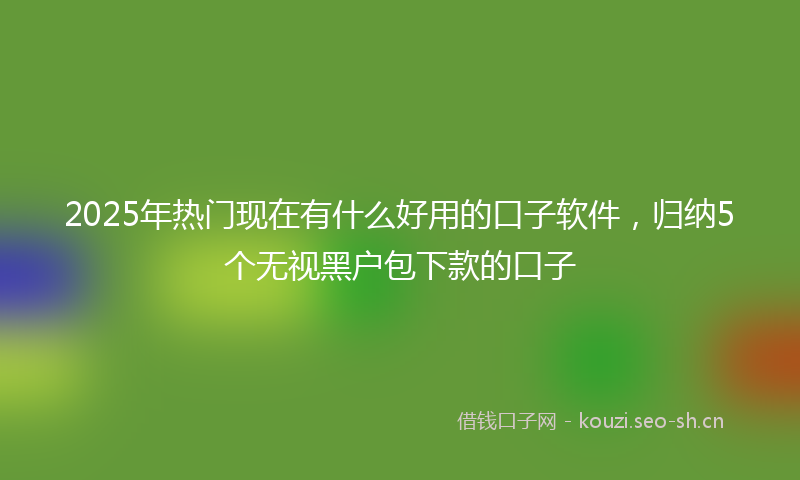 2025年热门现在有什么好用的口子软件，归纳5个无视黑户包下款的口子