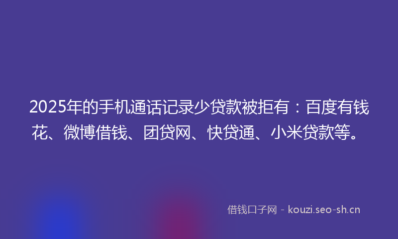 2025年的手机通话记录少贷款被拒有：百度有钱花、微博借钱、团贷网、快贷通、小米贷款等。