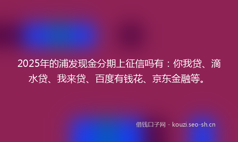 2025年的浦发现金分期上征信吗有：你我贷、滴水贷、我来贷、百度有钱花、京东金融等。
