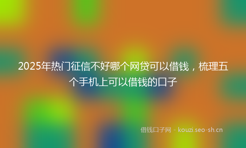 2025年热门征信不好哪个网贷可以借钱，梳理五个手机上可以借钱的口子
