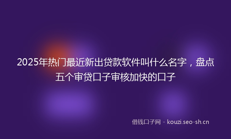 2025年热门最近新出贷款软件叫什么名字，盘点五个审贷口子审核加快的口子