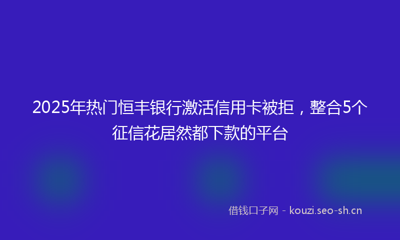 2025年热门恒丰银行激活信用卡被拒，整合5个征信花居然都下款的平台