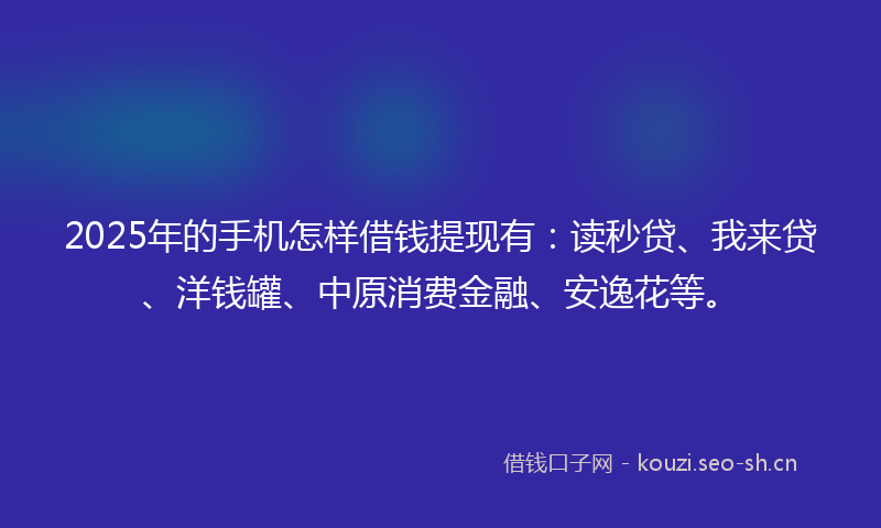 2025年的手机怎样借钱提现有：读秒贷、我来贷、洋钱罐、中原消费金融、安逸花等。