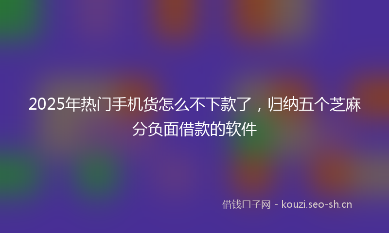 2025年热门手机货怎么不下款了，归纳五个芝麻分负面借款的软件