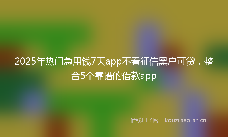2025年热门急用钱7天app不看征信黑户可贷,整合5个靠谱的借款app