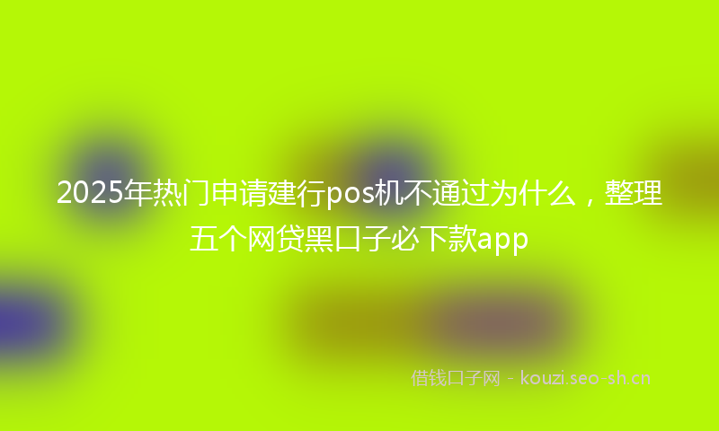 2025年热门申请建行pos机不通过为什么，整理五个网贷黑口子必下款app