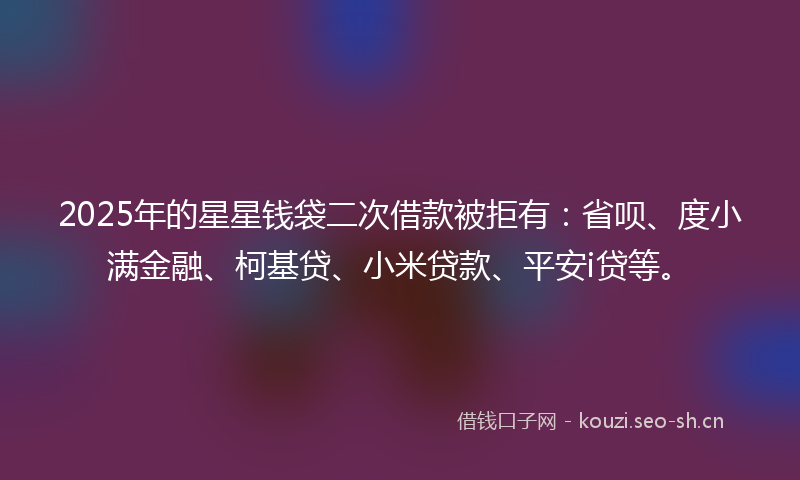 2025年的星星钱袋二次借款被拒有：省呗、度小满金融、柯基贷、小米贷款、平安i贷等。