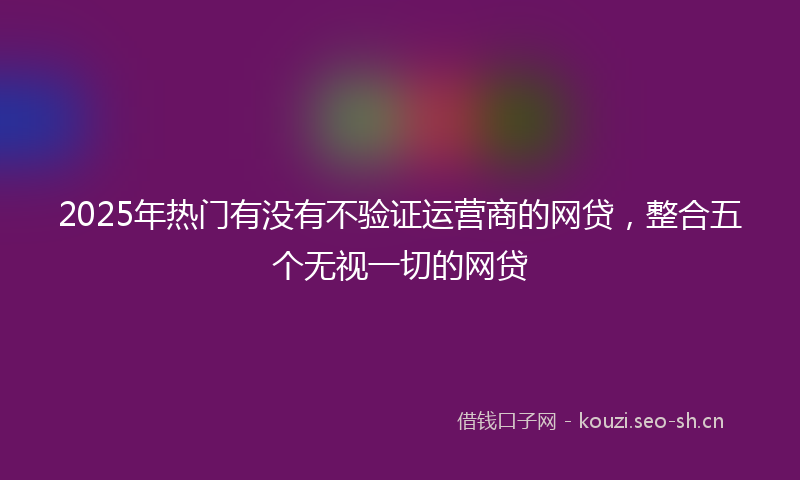 2025年热门有没有不验证运营商的网贷，整合五个无视一切的网贷