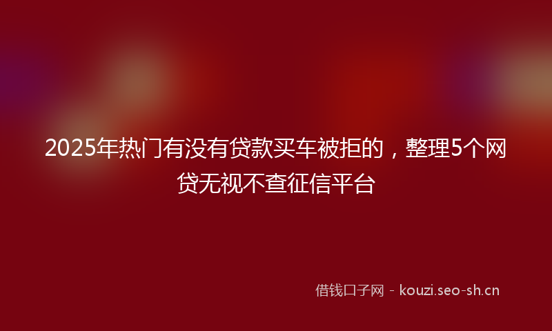 2025年热门有没有贷款买车被拒的，整理5个网贷无视不查征信平台