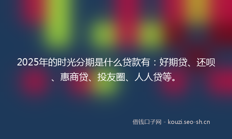 2025年的时光分期是什么贷款有：好期贷、还呗、惠商贷、投友圈、人人贷等。