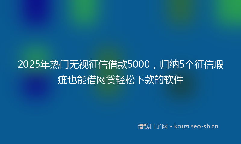2025年热门无视征信借款5000，归纳5个征信瑕疵也能借网贷轻松下款的软件