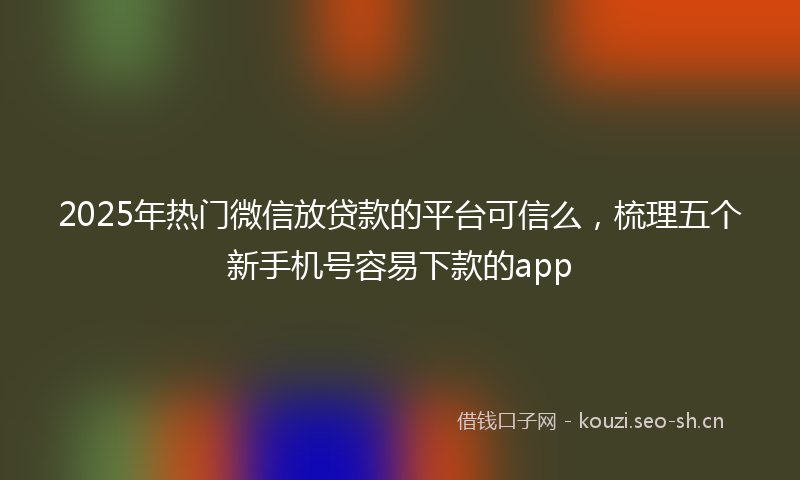 2025年热门微信放贷款的平台可信么，梳理五个新手机号容易下款的app