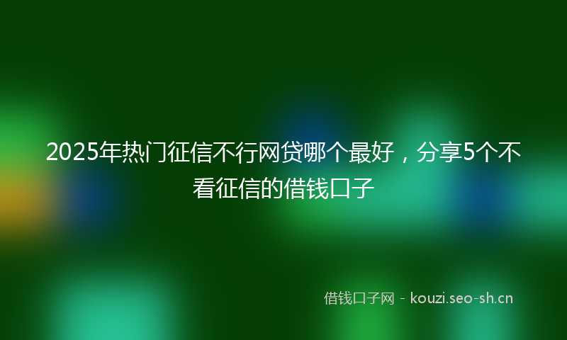 2025年热门征信不行网贷哪个最好，分享5个不看征信的借钱口子