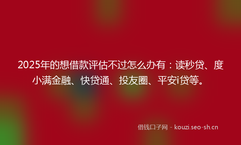 2025年的想借款评估不过怎么办有：读秒贷、度小满金融、快贷通、投友圈、平安i贷等。