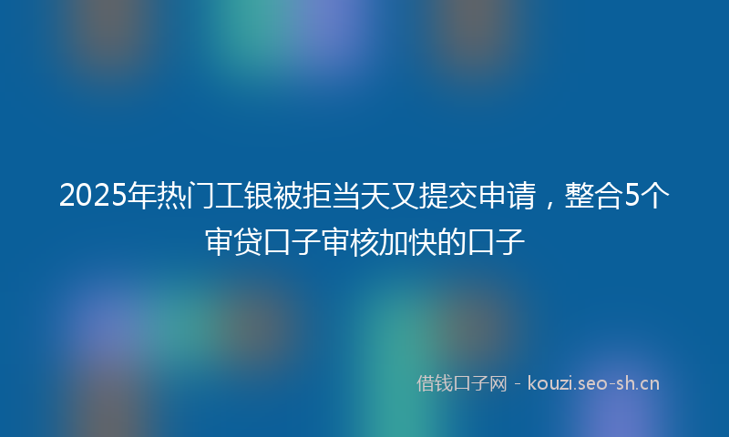 2025年热门工银被拒当天又提交申请，整合5个审贷口子审核加快的口子