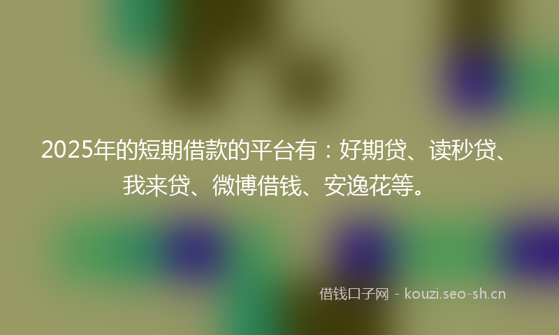 2025年的短期借款的平台有：好期贷、读秒贷、我来贷、微博借钱、安逸花等。