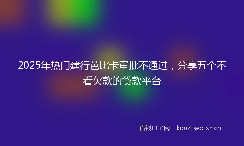 2025年热门建行芭比卡审批不通过，分享五个不看欠款的贷款平台