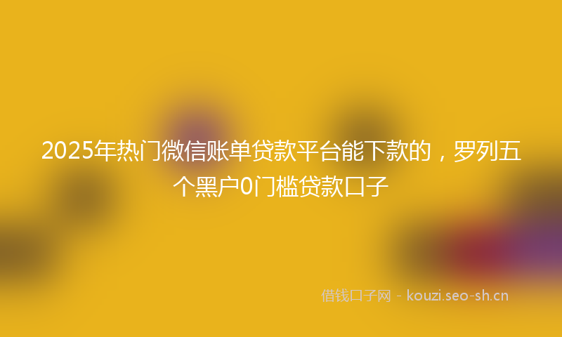 2025年热门微信账单贷款平台能下款的,罗列五个黑户0门槛贷款口子