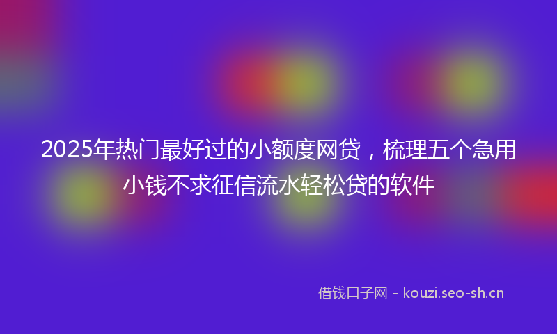 2025年热门最好过的小额度网贷，梳理五个急用小钱不求征信流水轻松贷的软件