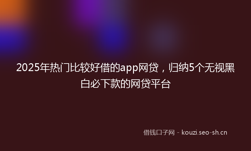 2025年热门比较好借的app网贷，归纳5个无视黑白必下款的网贷平台