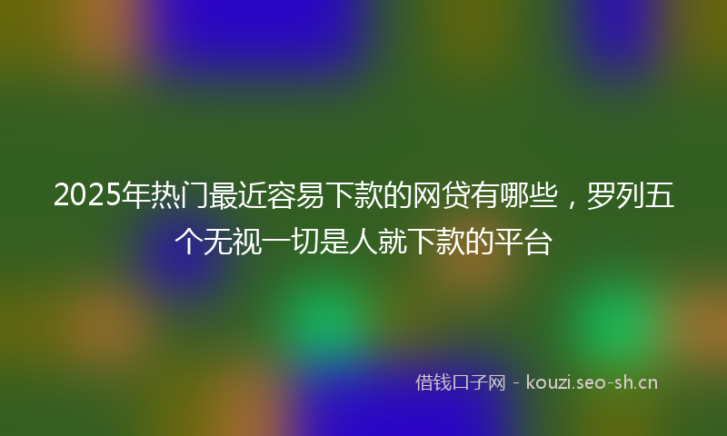 2025年热门最近容易下款的网贷有哪些，罗列五个无视一切是人就下款的平台