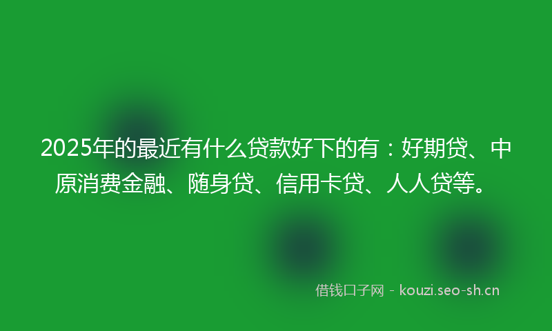 2025年的最近有什么贷款好下的有：好期贷、中原消费金融、随身贷、信用卡贷、人人贷等。