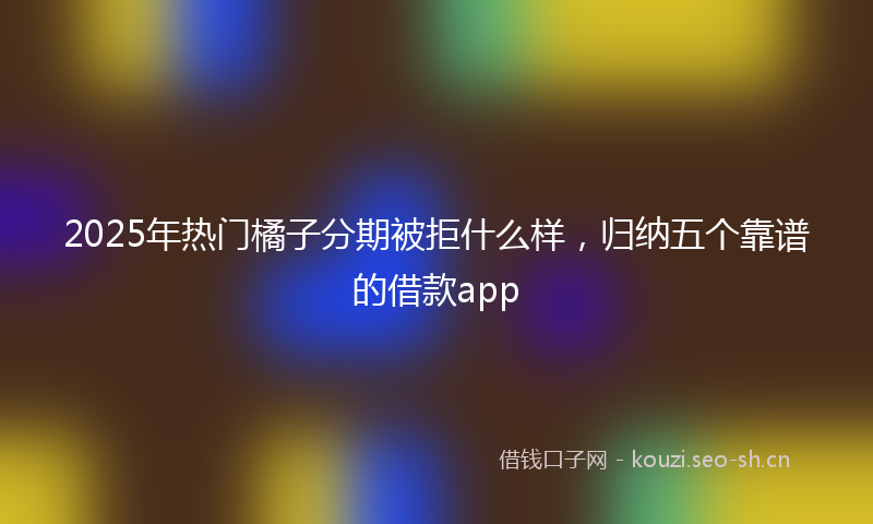 2025年热门橘子分期被拒什么样,归纳五个靠谱的借款app