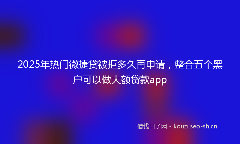 2025年热门微捷贷被拒多久再申请,整合五个黑户可以做大额贷款app